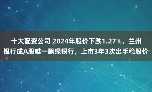 十大配资公司 2024年股价下跌1.27%,兰州银行成A股唯一飘绿银行,上市3年3次出手稳股价