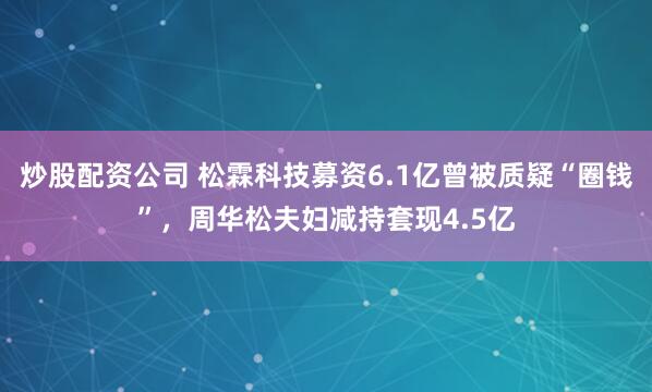 炒股配资公司 松霖科技募资6.1亿曾被质疑“圈钱”，周华松夫妇减持套现4.5亿