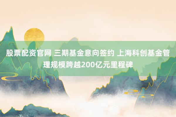 股票配资官网 三期基金意向签约 上海科创基金管理规模跨越200亿元里程碑