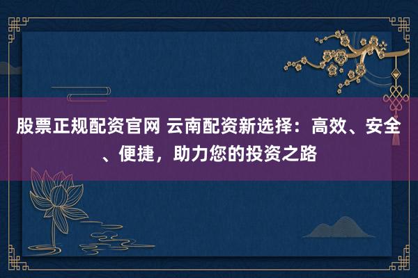 股票正规配资官网 云南配资新选择:高效、安全、便捷,助力您的投资之路