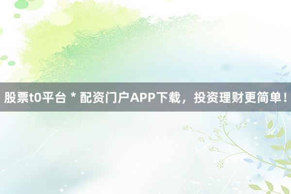 股票t0平台 * 配资门户APP下载，投资理财更简单！