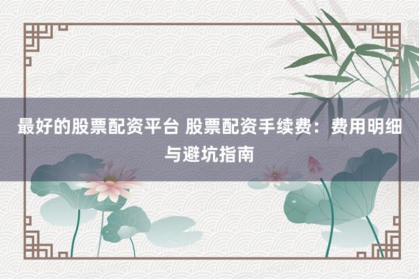 最好的股票配资平台 股票配资手续费：费用明细与避坑指南