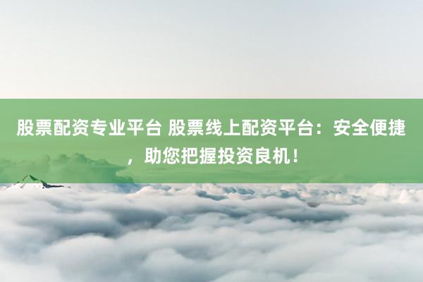 股票配资专业平台 股票线上配资平台：安全便捷，助您把握投资良机！