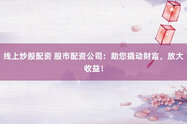 线上炒股配资 股市配资公司:助您撬动财富,放大收益!