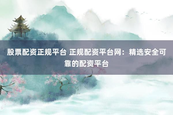 股票配资正规平台 正规配资平台网：精选安全可靠的配资平台