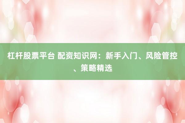 杠杆股票平台 配资知识网:新手入门、风险管控、策略精选