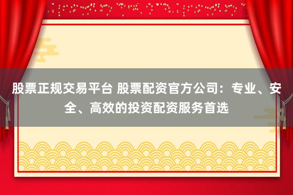 股票正规交易平台 股票配资官方公司：专业、安全、高效的投资配资服务首选