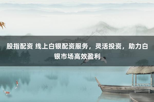 股指配资 线上白银配资服务，灵活投资，助力白银市场高效盈利