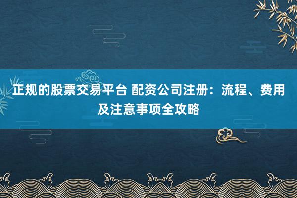 正规的股票交易平台 配资公司注册:流程、费用及注意事项全攻略