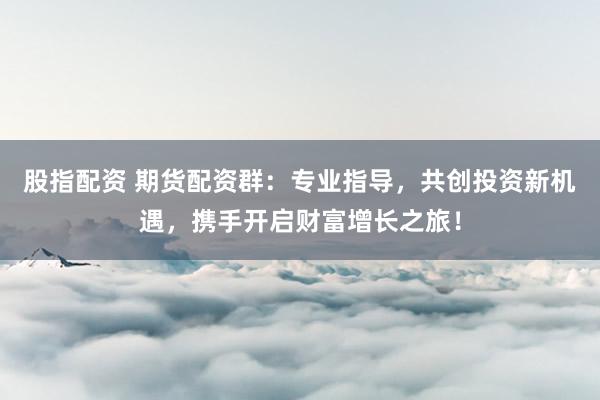 股指配资 期货配资群:专业指导,共创投资新机遇,携手开启财富增长之旅!