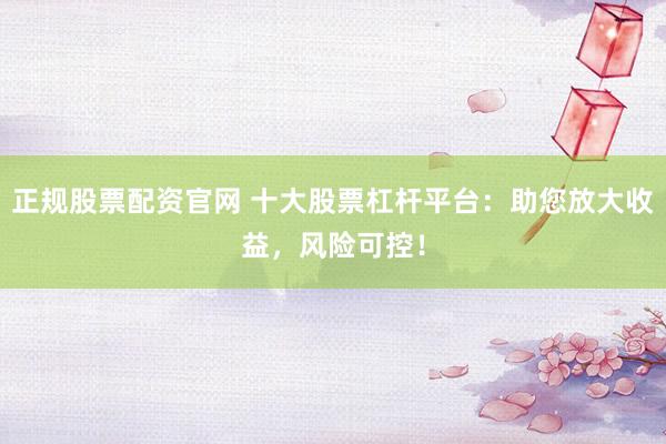 正规股票配资官网 十大股票杠杆平台：助您放大收益，风险可控！