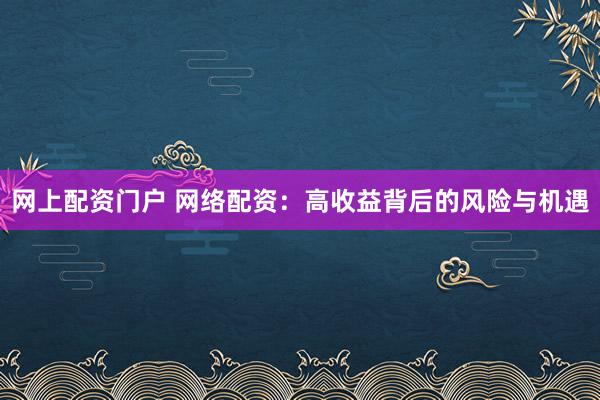 网上配资门户 网络配资：高收益背后的风险与机遇