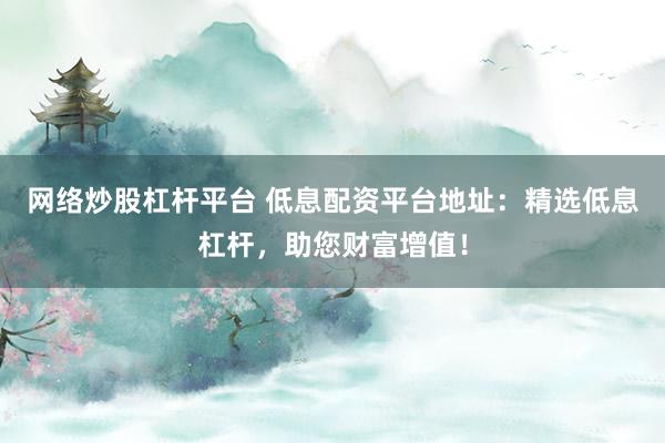 网络炒股杠杆平台 低息配资平台地址：精选低息杠杆，助您财富增值！