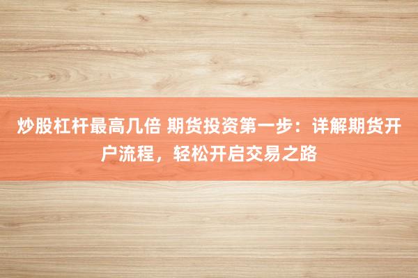 炒股杠杆最高几倍 期货投资第一步：详解期货开户流程，轻松开启交易之路