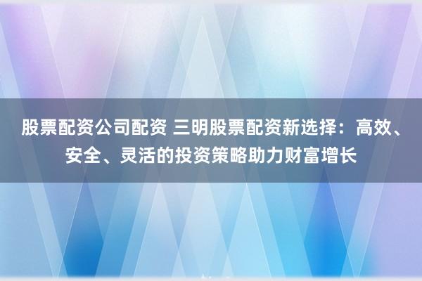 股票配资公司配资 三明股票配资新选择：高效、安全、灵活的投资策略助力财富增长