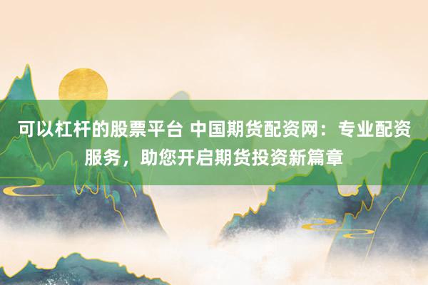 可以杠杆的股票平台 中国期货配资网：专业配资服务，助您开启期货投资新篇章