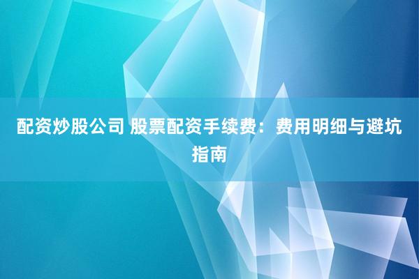 配资炒股公司 股票配资手续费：费用明细与避坑指南