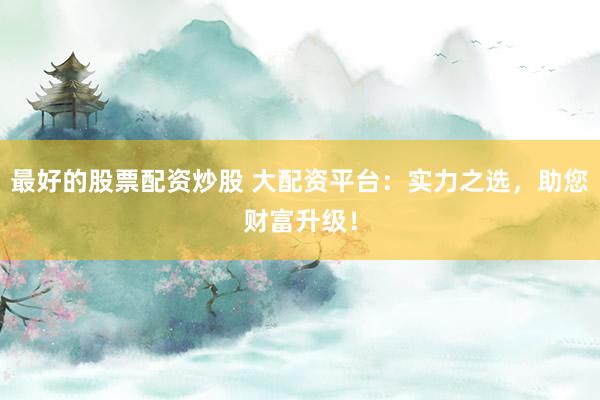 最好的股票配资炒股 大配资平台：实力之选，助您财富升级！