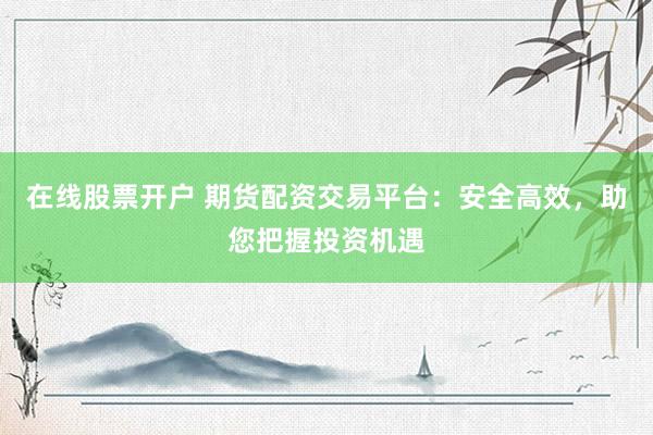 在线股票开户 期货配资交易平台：安全高效，助您把握投资机遇