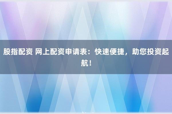 股指配资 网上配资申请表：快速便捷，助您投资起航！
