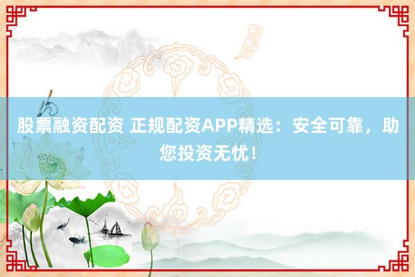股票融资配资 正规配资APP精选：安全可靠，助您投资无忧！