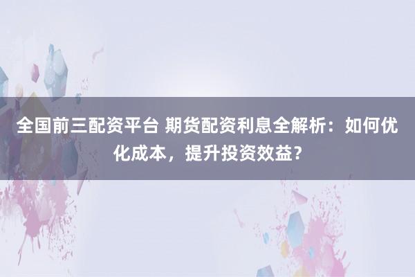 全国前三配资平台 期货配资利息全解析：如何优化成本，提升投资效益？