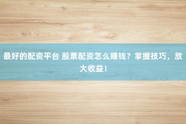 最好的配资平台 股票配资怎么赚钱？掌握技巧，放大收益！