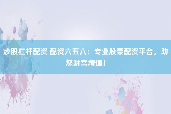 炒股杠杆配资 配资六五八：专业股票配资平台，助您财富增值！