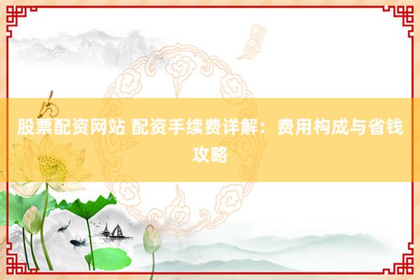 股票配资网站 配资手续费详解：费用构成与省钱攻略