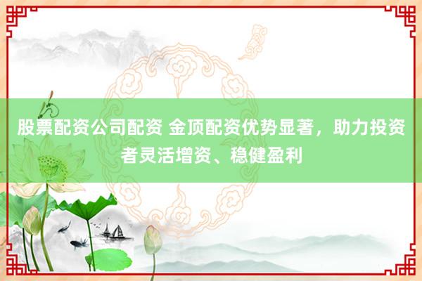 股票配资公司配资 金顶配资优势显著，助力投资者灵活增资、稳健盈利