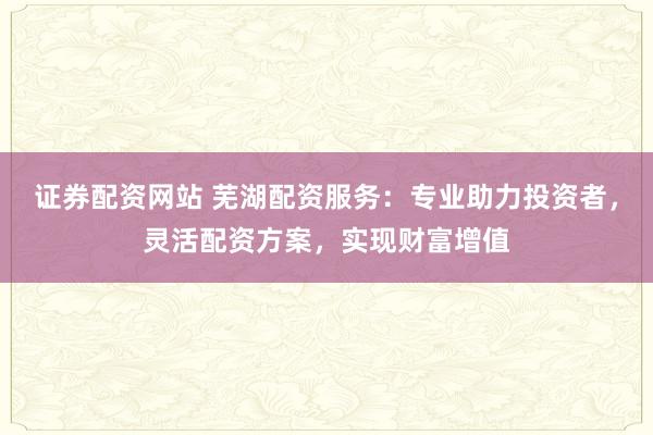 证券配资网站 芜湖配资服务：专业助力投资者，灵活配资方案，实现财富增值