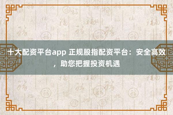 十大配资平台app 正规股指配资平台：安全高效，助您把握投资机遇