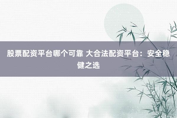 股票配资平台哪个可靠 大合法配资平台：安全稳健之选