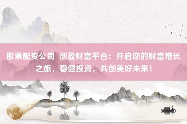 股票配资公司  创盈财富平台：开启您的财富增长之旅，稳健投资，共创美好未来！