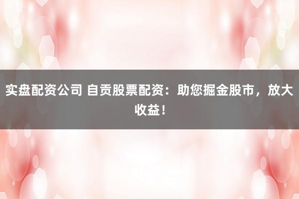 实盘配资公司 自贡股票配资：助您掘金股市，放大收益！