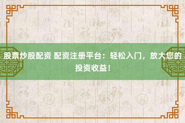 股票炒股配资 配资注册平台：轻松入门，放大您的投资收益！