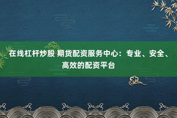 在线杠杆炒股 期货配资服务中心：专业、安全、高效的配资平台