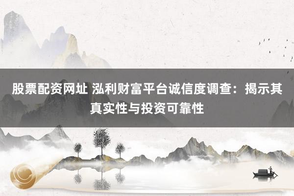 股票配资网址 泓利财富平台诚信度调查：揭示其真实性与投资可靠性