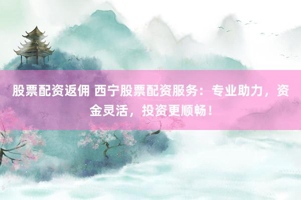 股票配资返佣 西宁股票配资服务：专业助力，资金灵活，投资更顺畅！