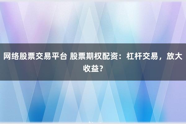 网络股票交易平台 股票期权配资：杠杆交易，放大收益？