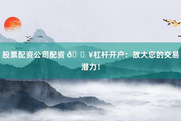 股票配资公司配资 🔥杠杆开户：放大您的交易潜力！