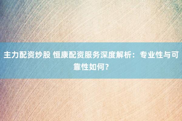 主力配资炒股 恒康配资服务深度解析：专业性与可靠性如何？