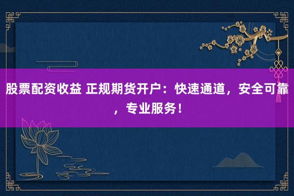 股票配资收益 正规期货开户：快速通道，安全可靠，专业服务！