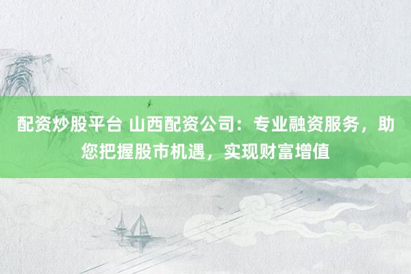 配资炒股平台 山西配资公司：专业融资服务，助您把握股市机遇，实现财富增值