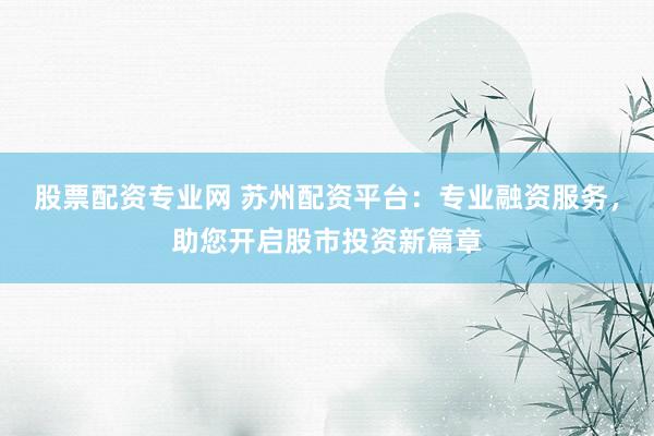 股票配资专业网 苏州配资平台：专业融资服务，助您开启股市投资新篇章