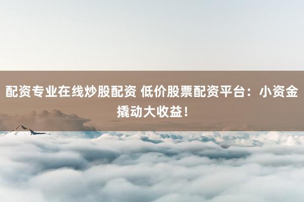 配资专业在线炒股配资 低价股票配资平台：小资金撬动大收益！