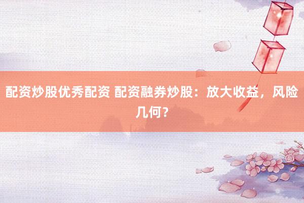 配资炒股优秀配资 配资融券炒股：放大收益，风险几何？