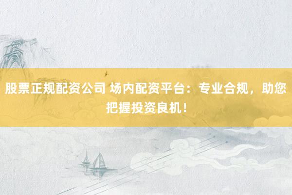 股票正规配资公司 场内配资平台：专业合规，助您把握投资良机！