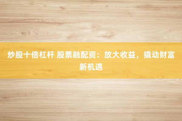 炒股十倍杠杆 股票融配资：放大收益，撬动财富新机遇