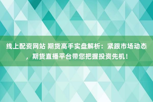 线上配资网站 期货高手实盘解析：紧跟市场动态，期货直播平台带您把握投资先机！